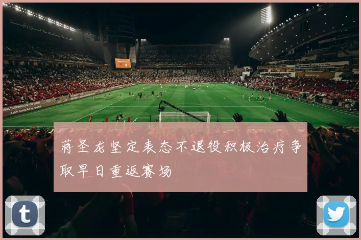 蒋圣龙坚定表态不退役积极治疗争取早日重返赛场