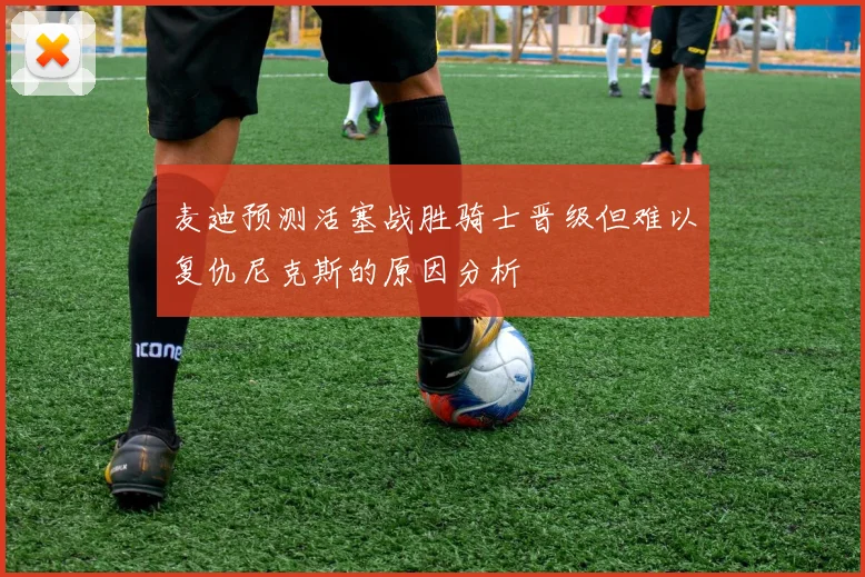 麦迪预测活塞战胜骑士晋级但难以复仇尼克斯的原因分析