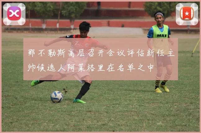 那不勒斯高层召开会议评估新任主帅候选人阿莱格里在名单之中